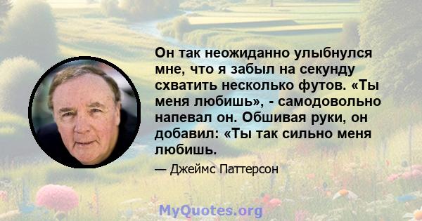 Он так неожиданно улыбнулся мне, что я забыл на секунду схватить несколько футов. «Ты меня любишь», - самодовольно напевал он. Обшивая руки, он добавил: «Ты так сильно меня любишь.