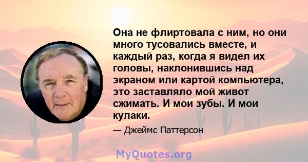 Она не флиртовала с ним, но они много тусовались вместе, и каждый раз, когда я видел их головы, наклонившись над экраном или картой компьютера, это заставляло мой живот сжимать. И мои зубы. И мои кулаки.