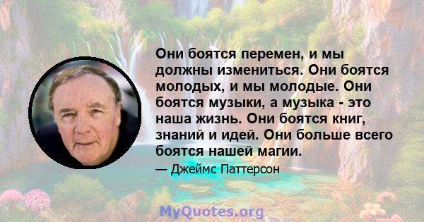 Они боятся перемен, и мы должны измениться. Они боятся молодых, и мы молодые. Они боятся музыки, а музыка - это наша жизнь. Они боятся книг, знаний и идей. Они больше всего боятся нашей магии.