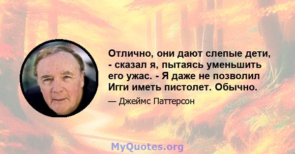 Отлично, они дают слепые дети, - сказал я, пытаясь уменьшить его ужас. - Я даже не позволил Игги иметь пистолет. Обычно.