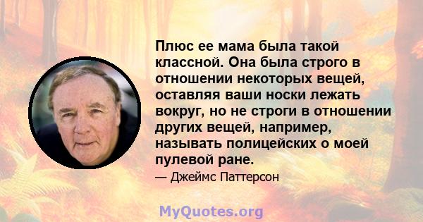 Плюс ее мама была такой классной. Она была строго в отношении некоторых вещей, оставляя ваши носки лежать вокруг, но не строги в отношении других вещей, например, называть полицейских о моей пулевой ране.