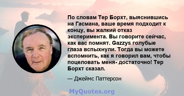 По словам Тер Борхт, выяснившись на Гасмана, ваше время подходит к концу, вы жалкий отказ эксперимента. Вы говорите сейчас, как вас помнят. Gazzys голубые глаза вспыхнули. Тогда вы можете вспомнить, как я говорил вам,