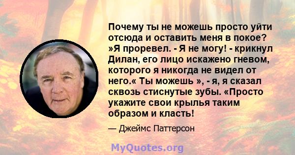 Почему ты не можешь просто уйти отсюда и оставить меня в покое? »Я проревел. - Я не могу! - крикнул Дилан, его лицо искажено гневом, которого я никогда не видел от него.« Ты можешь », - я, я сказал сквозь стиснутые