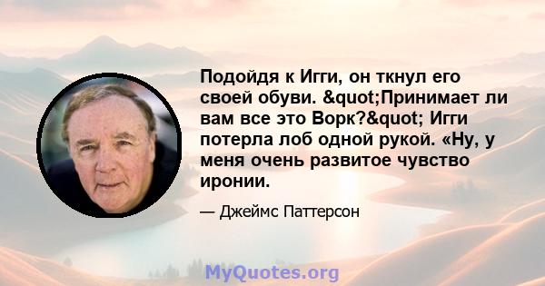 Подойдя к Игги, он ткнул его своей обуви. "Принимает ли вам все это Ворк?" Игги потерла лоб одной рукой. «Ну, у меня очень развитое чувство иронии.