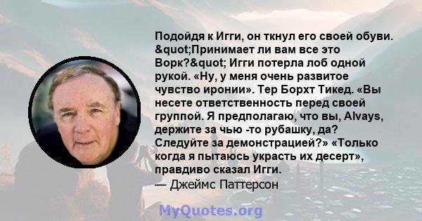 Подойдя к Игги, он ткнул его своей обуви. "Принимает ли вам все это Ворк?" Игги потерла лоб одной рукой. «Ну, у меня очень развитое чувство иронии». Тер Борхт Тикед. «Вы несете ответственность перед своей