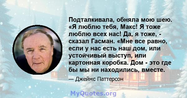 Подталкивала, обняла мою шею. «Я люблю тебя, Макс! Я тоже люблю всех нас! Да, я тоже, - сказал Гасман. «Мне все равно, если у нас есть наш дом, или устойчивый выступ, или картонная коробка. Дом - это где бы мы ни