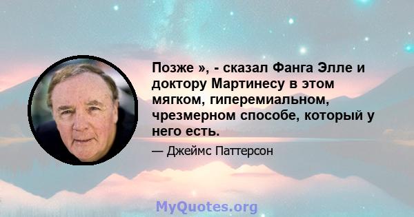 Позже », - сказал Фанга Элле и доктору Мартинесу в этом мягком, гиперемиальном, чрезмерном способе, который у него есть.