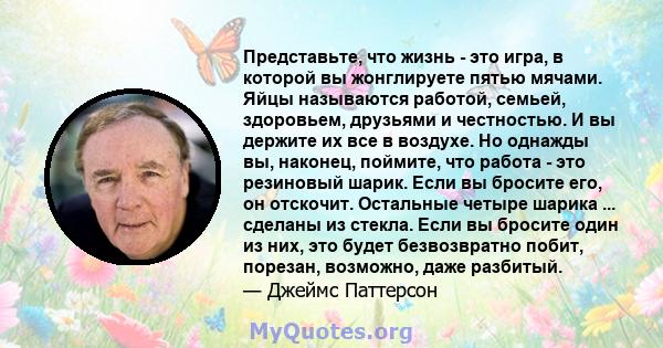 Представьте, что жизнь - это игра, в которой вы жонглируете пятью мячами. Яйцы называются работой, семьей, здоровьем, друзьями и честностью. И вы держите их все в воздухе. Но однажды вы, наконец, поймите, что работа -