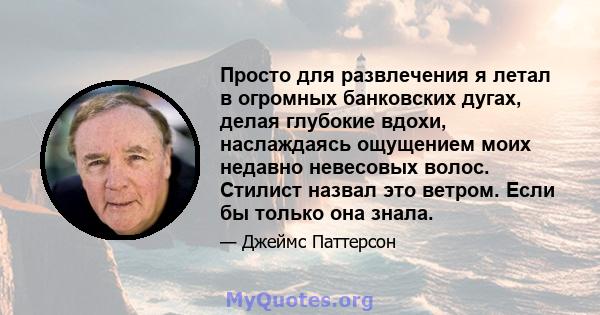 Просто для развлечения я летал в огромных банковских дугах, делая глубокие вдохи, наслаждаясь ощущением моих недавно невесовых волос. Стилист назвал это ветром. Если бы только она знала.