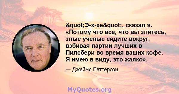 "Э-х-хе", сказал я. «Потому что все, что вы злитесь, злые ученые сидите вокруг, взбивая партии лучших в Пилсбери во время ваших кофе. Я имею в виду, это жалко».