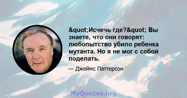 "Исчечь где?" Вы знаете, что они говорят: любопытство убило ребенка мутанта. Но я не мог с собой поделать.