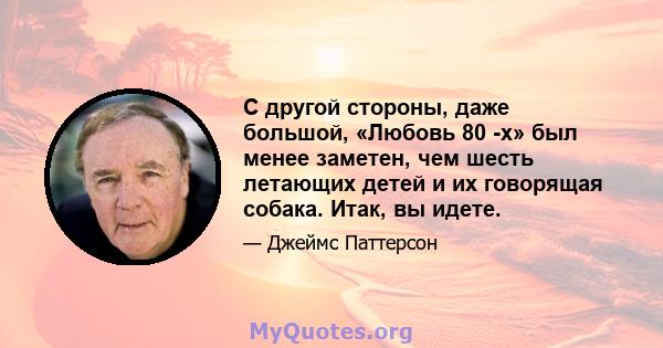 С другой стороны, даже большой, «Любовь 80 -х» был менее заметен, чем шесть летающих детей и их говорящая собака. Итак, вы идете.