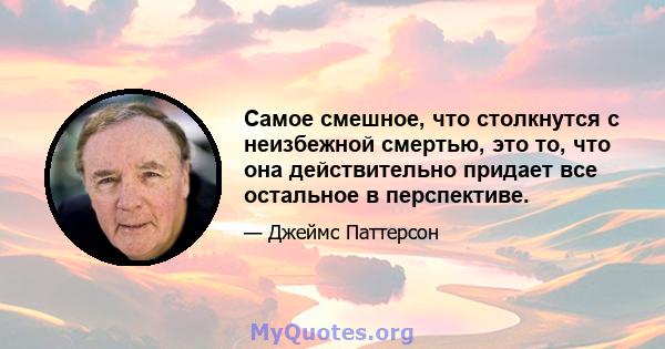 Самое смешное, что столкнутся с неизбежной смертью, это то, что она действительно придает все остальное в перспективе.