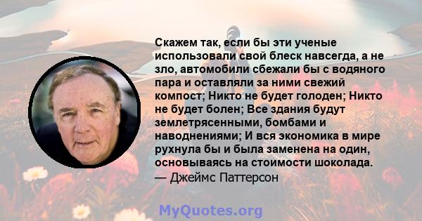 Скажем так, если бы эти ученые использовали свой блеск навсегда, а не зло, автомобили сбежали бы с водяного пара и оставляли за ними свежий компост; Никто не будет голоден; Никто не будет болен; Все здания будут