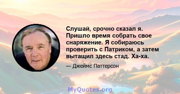 Слушай, срочно сказал я. Пришло время собрать свое снаряжение. Я собираюсь проверить с Патриком, а затем вытащил здесь стад. Ха-ха.