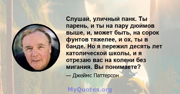 Слушай, уличный панк. Ты парень, и ты на пару дюймов выше, и, может быть, на сорок фунтов тяжелее, и ох, ты в банде. Но я пережил десять лет католической школы, и я отрезаю вас на колени без мигания. Вы понимаете?