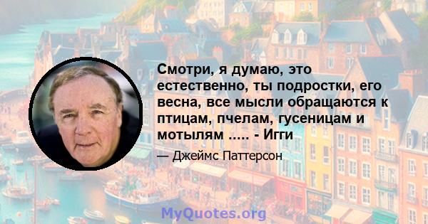 Смотри, я думаю, это естественно, ты подростки, его весна, все мысли обращаются к птицам, пчелам, гусеницам и мотылям ..... - Игги