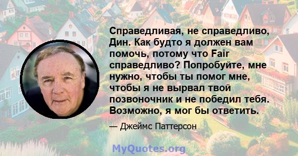 Справедливая, не справедливо, Дин. Как будто я должен вам помочь, потому что Fair справедливо? Попробуйте, мне нужно, чтобы ты помог мне, чтобы я не вырвал твой позвоночник и не победил тебя. Возможно, я мог бы ответить.