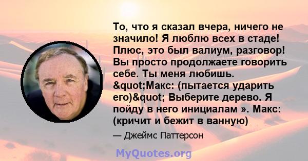 То, что я сказал вчера, ничего не значило! Я люблю всех в стаде! Плюс, это был валиум, разговор! Вы просто продолжаете говорить себе. Ты меня любишь. "Макс: (пытается ударить его)" Выберите дерево. Я пойду в