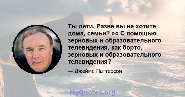 Ты дети. Разве вы не хотите дома, семьи? »« С помощью зерновых и образовательного телевидения, как борто, зерновых и образовательного телевидения?