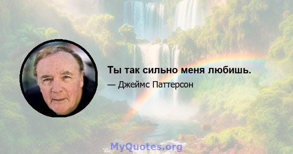 Ты так сильно меня любишь.