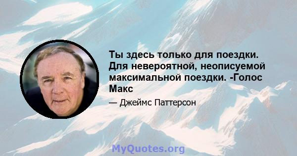 Ты здесь только для поездки. Для невероятной, неописуемой максимальной поездки. -Голос Макс