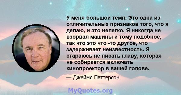 У меня большой темп. Это одна из отличительных признаков того, что я делаю, и это нелегко. Я никогда не взорвал машины и тому подобное, так что это что -то другое, что задерживает неизвестность. Я стараюсь не писать