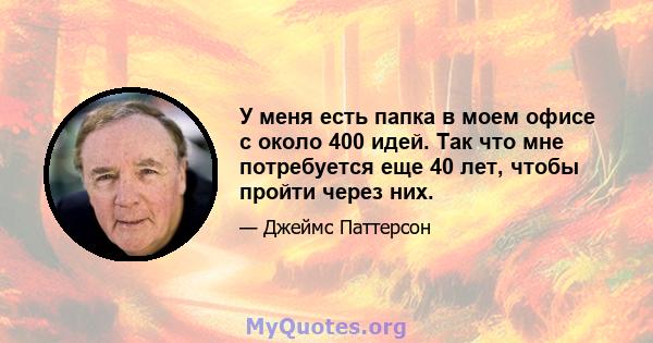 У меня есть папка в моем офисе с около 400 идей. Так что мне потребуется еще 40 лет, чтобы пройти через них.