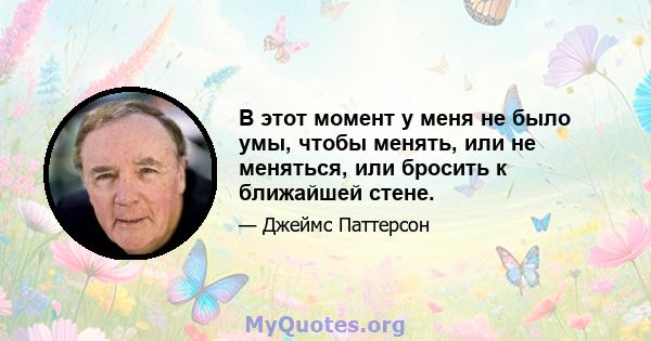 В этот момент у меня не было умы, чтобы менять, или не меняться, или бросить к ближайшей стене.