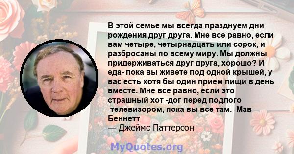 В этой семье мы всегда празднуем дни рождения друг друга. Мне все равно, если вам четыре, четырнадцать или сорок, и разбросаны по всему миру. Мы должны придерживаться друг друга, хорошо? И еда- пока вы живете под одной