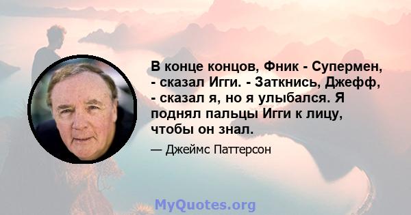 В конце концов, Фник - Супермен, - сказал Игги. - Заткнись, Джефф, - сказал я, но я улыбался. Я поднял пальцы Игги к лицу, чтобы он знал.