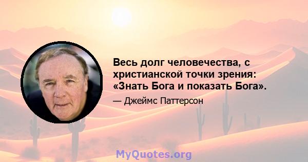 Весь долг человечества, с христианской точки зрения: «Знать Бога и показать Бога».