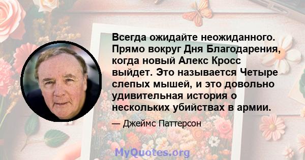 Всегда ожидайте неожиданного. Прямо вокруг Дня Благодарения, когда новый Алекс Кросс выйдет. Это называется Четыре слепых мышей, и это довольно удивительная история о нескольких убийствах в армии.