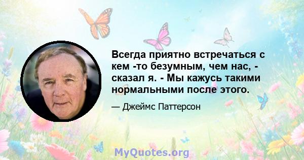 Всегда приятно встречаться с кем -то безумным, чем нас, - сказал я. - Мы кажусь такими нормальными после этого.