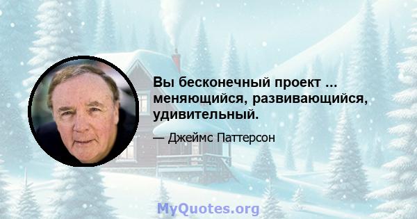 Вы бесконечный проект ... меняющийся, развивающийся, удивительный.