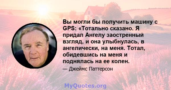 Вы могли бы получить машину с GPS: «Тотально сказано. Я придал Ангелу заостренный взгляд, и она улыбнулась, в ангелически, на меня. Тотал, обидевшись на меня и поднялась на ее колен.