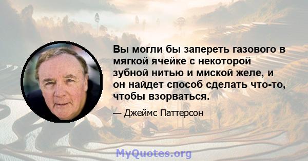 Вы могли бы запереть газового в мягкой ячейке с некоторой зубной нитью и миской желе, и он найдет способ сделать что-то, чтобы взорваться.