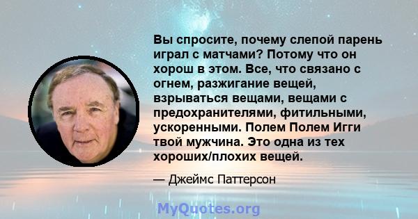 Вы спросите, почему слепой парень играл с матчами? Потому что он хорош в этом. Все, что связано с огнем, разжигание вещей, взрываться вещами, вещами с предохранителями, фитильными, ускоренными. Полем Полем Игги твой