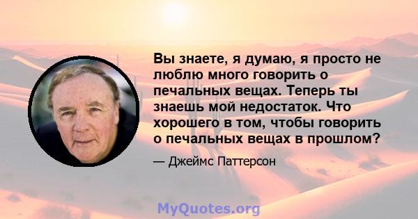 Вы знаете, я думаю, я просто не люблю много говорить о печальных вещах. Теперь ты знаешь мой недостаток. Что хорошего в том, чтобы говорить о печальных вещах в прошлом?