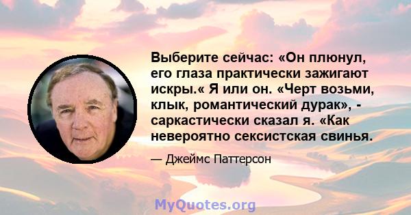 Выберите сейчас: «Он плюнул, его глаза практически зажигают искры.« Я или он. «Черт возьми, клык, романтический дурак», - саркастически сказал я. «Как невероятно сексистская свинья.