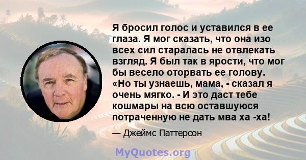 Я бросил голос и уставился в ее глаза. Я мог сказать, что она изо всех сил старалась не отвлекать взгляд. Я был так в ярости, что мог бы весело оторвать ее голову. «Но ты узнаешь, мама, - сказал я очень мягко. - И это