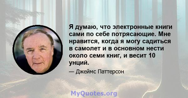 Я думаю, что электронные книги сами по себе потрясающие. Мне нравится, когда я могу садиться в самолет и в основном нести около семи книг, и весит 10 унций.