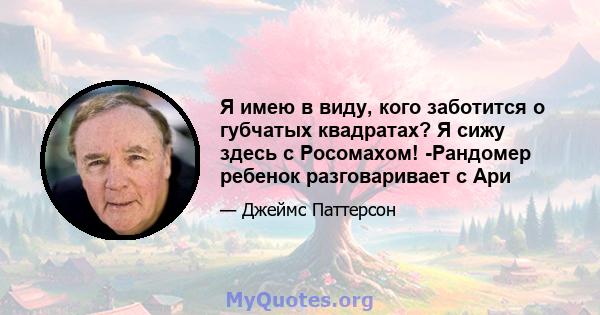 Я имею в виду, кого заботится о губчатых квадратах? Я сижу здесь с Росомахом! -Рандомер ребенок разговаривает с Ари