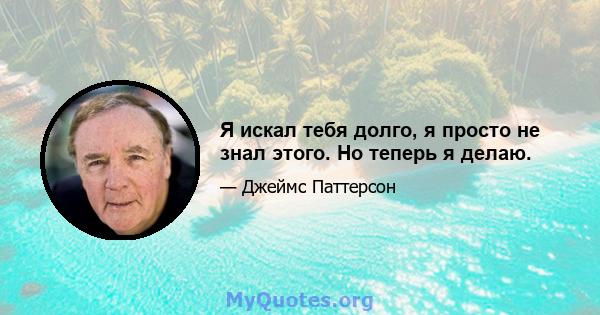 Я искал тебя долго, я просто не знал этого. Но теперь я делаю.