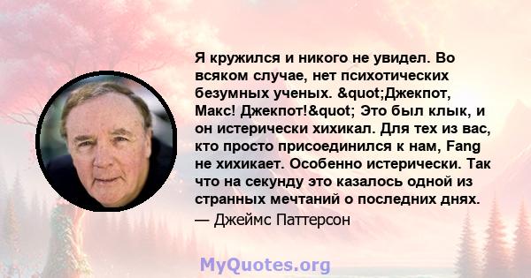 Я кружился и никого не увидел. Во всяком случае, нет психотических безумных ученых. "Джекпот, Макс! Джекпот!" Это был клык, и он истерически хихикал. Для тех из вас, кто просто присоединился к нам, Fang не