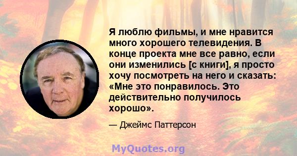 Я люблю фильмы, и мне нравится много хорошего телевидения. В конце проекта мне все равно, если они изменились [с книги], я просто хочу посмотреть на него и сказать: «Мне это понравилось. Это действительно получилось