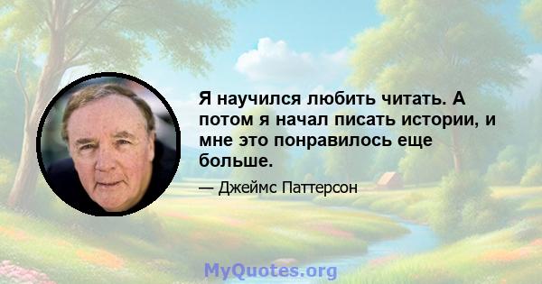 Я научился любить читать. А потом я начал писать истории, и мне это понравилось еще больше.