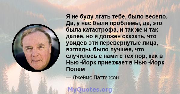 Я не буду лгать тебе, было весело. Да, у нас были проблемы, да, это была катастрофа, и так же и так далее, но я должен сказать, что увидев эти перевернутые лица, взгляды, было лучшее, что случилось с нами с тех пор, как 