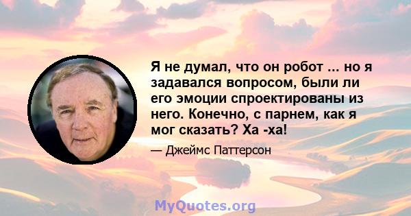 Я не думал, что он робот ... но я задавался вопросом, были ли его эмоции спроектированы из него. Конечно, с парнем, как я мог сказать? Ха -ха!