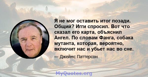 Я не мог оставить итог позади. Общий? Игги спросил. Вот что сказал его карта, объяснил Ангел. По словам Фанга, собака мутанта, которая, вероятно, включит нас и убьет нас во сне.